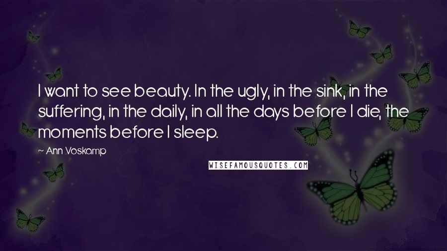 Ann Voskamp quotes: I want to see beauty. In the ugly, in the sink, in the suffering, in the daily, in all the days before I die, the moments before I sleep.