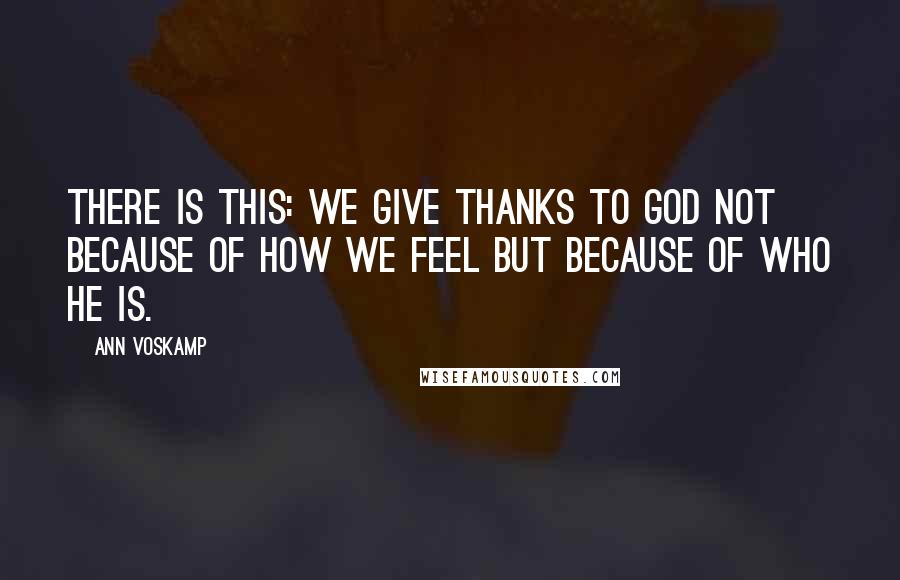 Ann Voskamp quotes: There is this: We give thanks to God not because of how we feel but because of who He is.