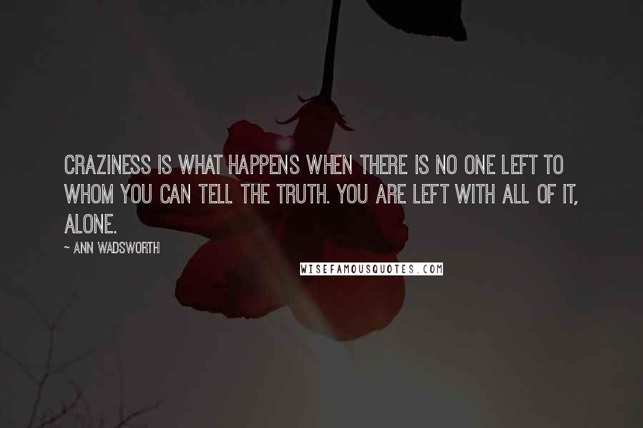 Ann Wadsworth quotes: Craziness is what happens when there is no one left to whom you can tell the truth. You are left with all of it, alone. Ann Wadsworth quotes: Craziness is what happens when there is no one left to whom you can tell the truth. You are left with all of it, alone.