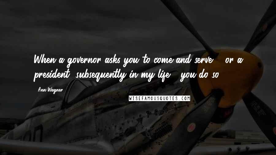 Ann Wagner quotes: When a governor asks you to come and serve ... or a president, subsequently in my life - you do so.