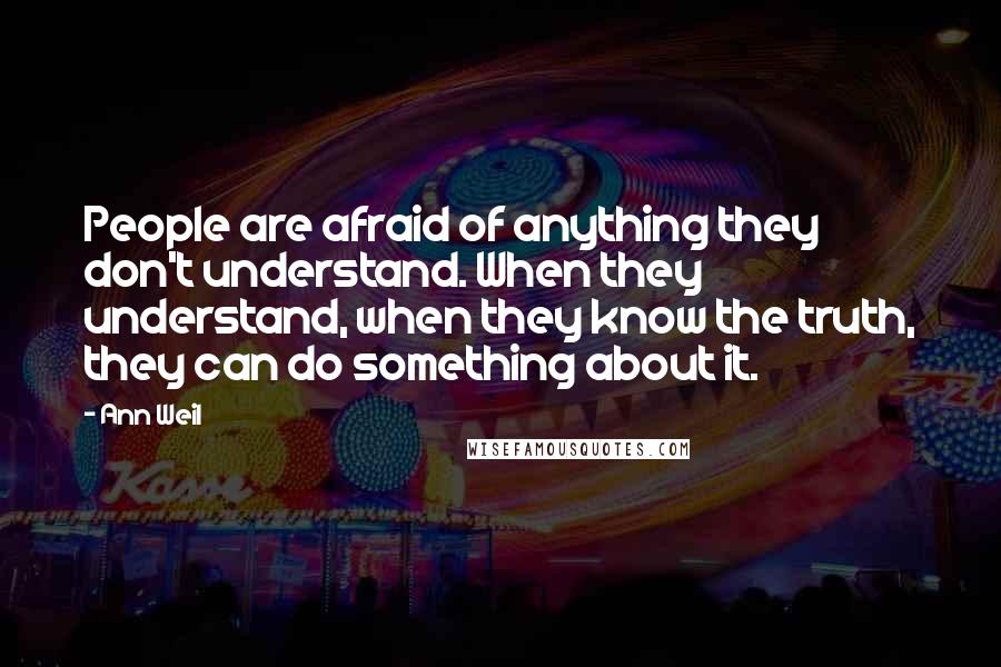 Ann Weil quotes: People are afraid of anything they don't understand. When they understand, when they know the truth, they can do something about it.