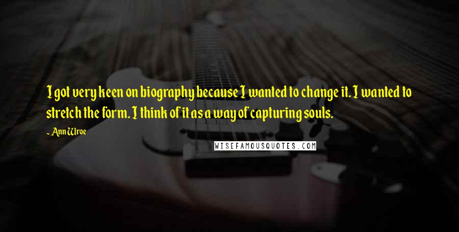 Ann Wroe quotes: I got very keen on biography because I wanted to change it. I wanted to stretch the form. I think of it as a way of capturing souls.