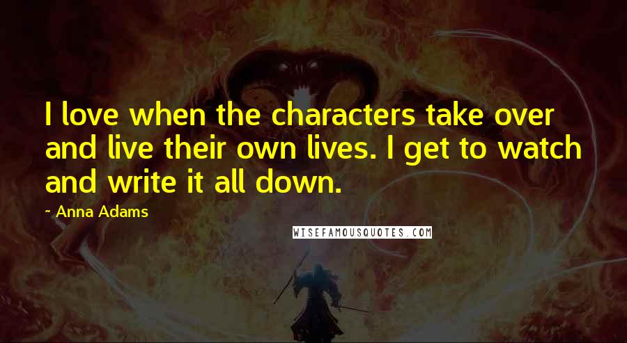 Anna Adams quotes: I love when the characters take over and live their own lives. I get to watch and write it all down. Anna Adams quotes: I love when the characters take over and live their own lives. I get to watch and write it all down.