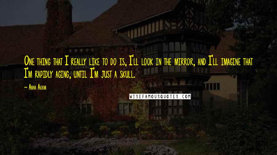 Anna Akana quotes: One thing that I really like to do is, I'll look in the mirror, and I'll imagine that I'm rapidly aging, until I'm just a skull.