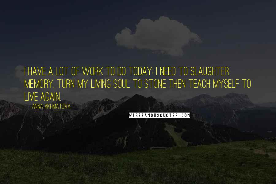 Anna Akhmatova quotes: I have a lot of work to do today; I need to slaughter memory, Turn my living soul to stone Then teach myself to live again. Anna Akhmatova quotes: I have a lot of work to do today; I need to slaughter memory, Turn my living soul to stone Then teach myself to live again.
