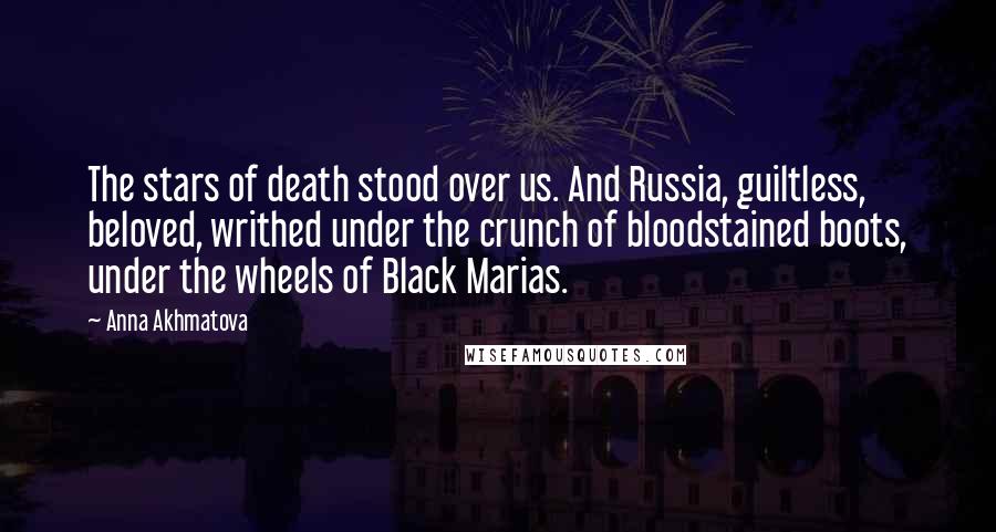Anna Akhmatova quotes: The stars of death stood over us. And Russia, guiltless, beloved, writhed under the crunch of bloodstained boots, under the wheels of Black Marias. Anna Akhmatova quotes: The stars of death stood over us. And Russia, guiltless, beloved, writhed under the crunch of bloodstained boots, under the wheels of Black Marias.