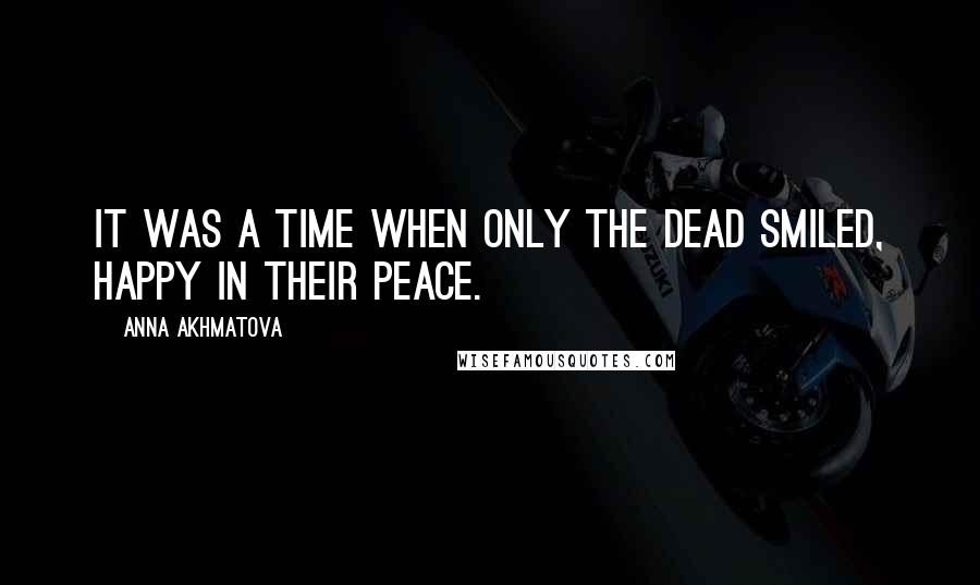 Anna Akhmatova quotes: It was a time when only the dead smiled, happy in their peace.