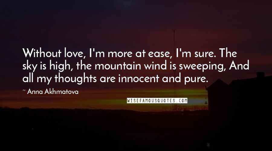 Anna Akhmatova quotes: Without love, I'm more at ease, I'm sure. The sky is high, the mountain wind is sweeping, And all my thoughts are innocent and pure. Anna Akhmatova quotes: Without love, I'm more at ease, I'm sure. The sky is high, the mountain wind is sweeping, And all my thoughts are innocent and pure.