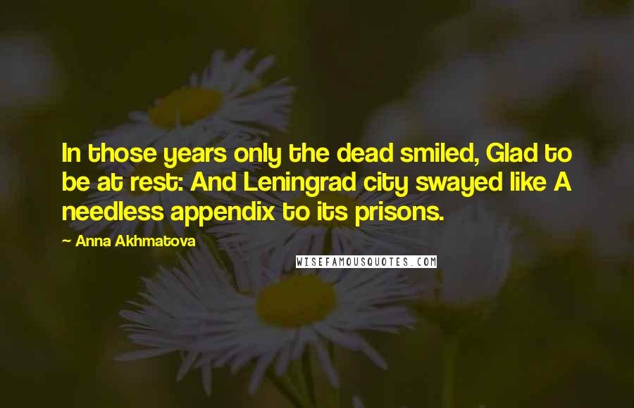 Anna Akhmatova quotes: In those years only the dead smiled, Glad to be at rest: And Leningrad city swayed like A needless appendix to its prisons. Anna Akhmatova quotes: In those years only the dead smiled, Glad to be at rest: And Leningrad city swayed like A needless appendix to its prisons.