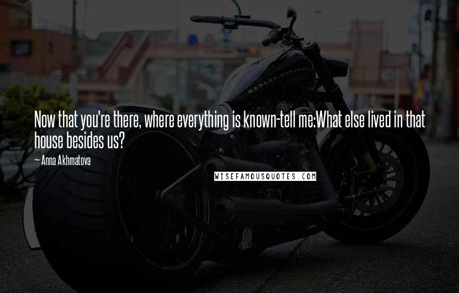 Anna Akhmatova quotes: Now that you're there, where everything is known-tell me:What else lived in that house besides us?