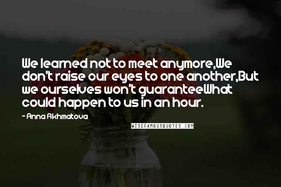Anna Akhmatova quotes: We learned not to meet anymore,We don't raise our eyes to one another,But we ourselves won't guaranteeWhat could happen to us in an hour. Anna Akhmatova quotes: We learned not to meet anymore,We don't raise our eyes to one another,But we ourselves won't guaranteeWhat could happen to us in an hour.