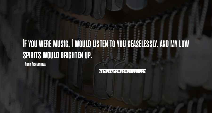 Anna Akhmatova quotes: If you were music, I would listen to you ceaselessly, and my low spirits would brighten up.