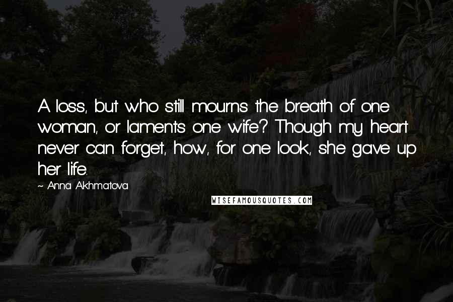 Anna Akhmatova quotes: A loss, but who still mourns the breath of one woman, or laments one wife? Though my heart never can forget, how, for one look, she gave up her life.