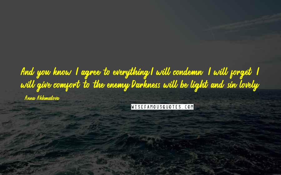 Anna Akhmatova quotes: And you know, I agree to everything:I will condemn, I will forget, I will give comfort to the enemy,Darkness will be light and sin lovely.