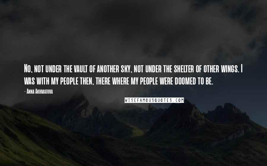 Anna Akhmatova quotes: No, not under the vault of another sky, not under the shelter of other wings. I was with my people then, there where my people were doomed to be. Anna Akhmatova quotes: No, not under the vault of another sky, not under the shelter of other wings. I was with my people then, there where my people were doomed to be.