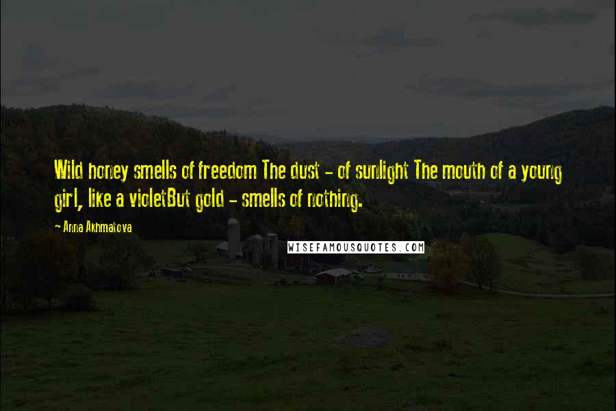 Anna Akhmatova quotes: Wild honey smells of freedom The dust - of sunlight The mouth of a young girl, like a violetBut gold - smells of nothing. Anna Akhmatova quotes: Wild honey smells of freedom The dust - of sunlight The mouth of a young girl, like a violetBut gold - smells of nothing.