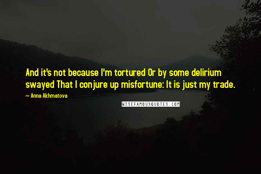 Anna Akhmatova quotes: And it's not because I'm tortured Or by some delirium swayed That I conjure up misfortune: It is just my trade. Anna Akhmatova quotes: And it's not because I'm tortured Or by some delirium swayed That I conjure up misfortune: It is just my trade.