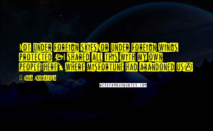 Anna Akhmatova quotes: Not under foreign skiesNor under foreign wings protected -I shared all this with my own peopleThere, where misfortune had abandoned us. Anna Akhmatova quotes: Not under foreign skiesNor under foreign wings protected -I shared all this with my own peopleThere, where misfortune had abandoned us.