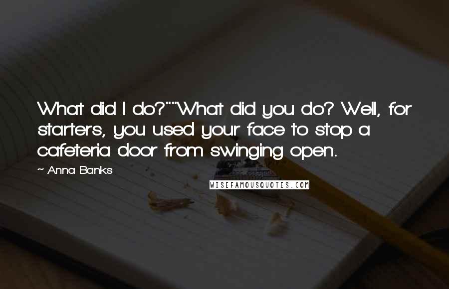 Anna Banks quotes: What did I do?""What did you do? Well, for starters, you used your face to stop a cafeteria door from swinging open. Anna Banks quotes: What did I do?""What did you do? Well, for starters, you used your face to stop a cafeteria door from swinging open.