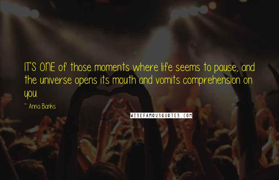 Anna Banks quotes: IT'S ONE of those moments where life seems to pause, and the universe opens its mouth and vomits comprehension on you. Anna Banks quotes: IT'S ONE of those moments where life seems to pause, and the universe opens its mouth and vomits comprehension on you.