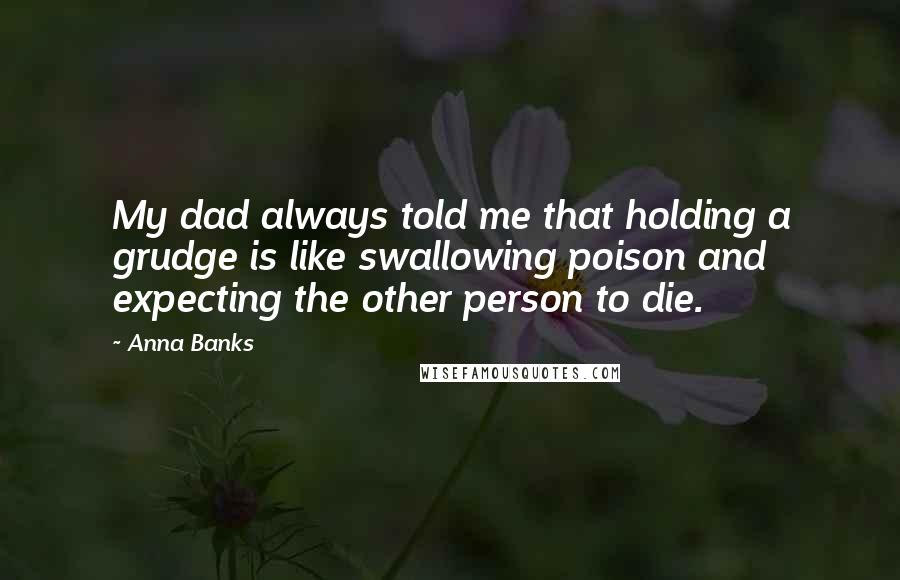 Anna Banks quotes: My dad always told me that holding a grudge is like swallowing poison and expecting the other person to die. Anna Banks quotes: My dad always told me that holding a grudge is like swallowing poison and expecting the other person to die.