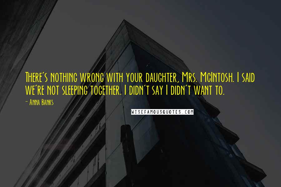 Anna Banks quotes: There's nothing wrong with your daughter, Mrs. McIntosh. I said we're not sleeping together. I didn't say I didn't want to. Anna Banks quotes: There's nothing wrong with your daughter, Mrs. McIntosh. I said we're not sleeping together. I didn't say I didn't want to.