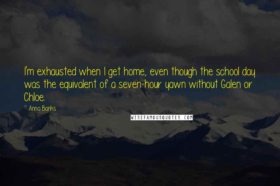 Anna Banks quotes: I'm exhausted when I get home, even though the school day was the equivalent of a seven-hour yawn without Galen or Chloe. Anna Banks quotes: I'm exhausted when I get home, even though the school day was the equivalent of a seven-hour yawn without Galen or Chloe.