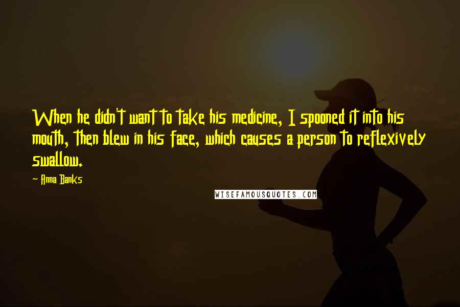 Anna Banks quotes: When he didn't want to take his medicine, I spooned it into his mouth, then blew in his face, which causes a person to reflexively swallow. Anna Banks quotes: When he didn't want to take his medicine, I spooned it into his mouth, then blew in his face, which causes a person to reflexively swallow.