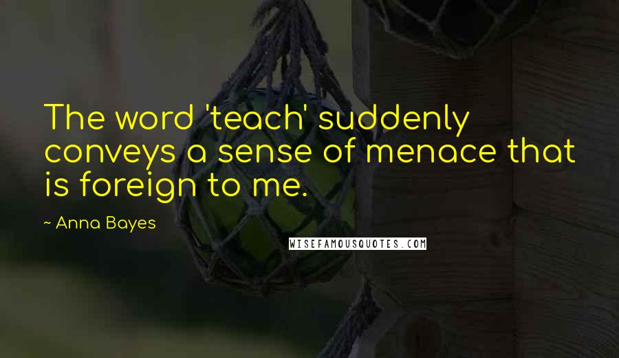 Anna Bayes quotes: The word 'teach' suddenly conveys a sense of menace that is foreign to me.