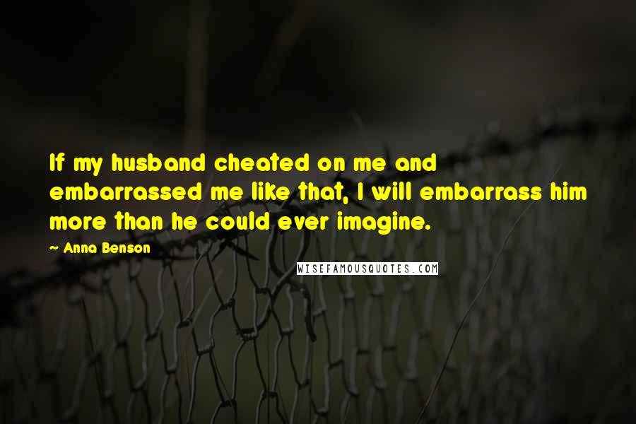 Anna Benson quotes: If my husband cheated on me and embarrassed me like that, I will embarrass him more than he could ever imagine. Anna Benson quotes: If my husband cheated on me and embarrassed me like that, I will embarrass him more than he could ever imagine.