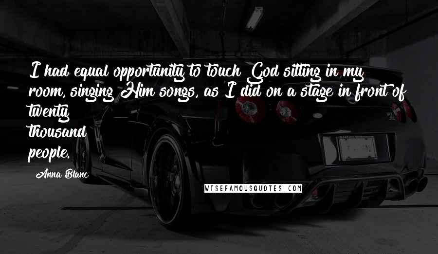 Anna Blanc quotes: I had equal opportunity to touch God sitting in my room, singing Him songs, as I did on a stage in front of twenty thousand people.