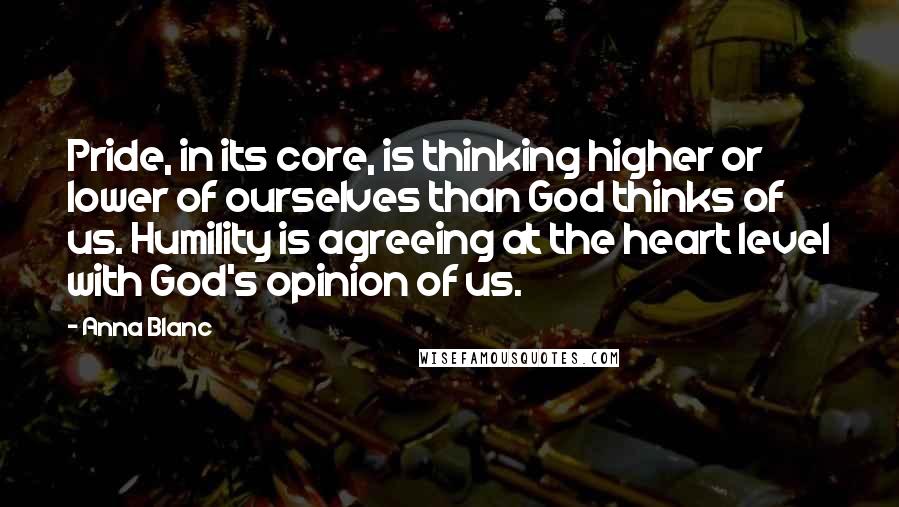 Anna Blanc quotes: Pride, in its core, is thinking higher or lower of ourselves than God thinks of us. Humility is agreeing at the heart level with God's opinion of us.
