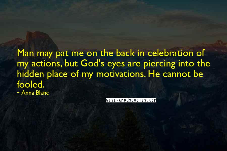 Anna Blanc quotes: Man may pat me on the back in celebration of my actions, but God's eyes are piercing into the hidden place of my motivations. He cannot be fooled. Anna Blanc quotes: Man may pat me on the back in celebration of my actions, but God's eyes are piercing into the hidden place of my motivations. He cannot be fooled.