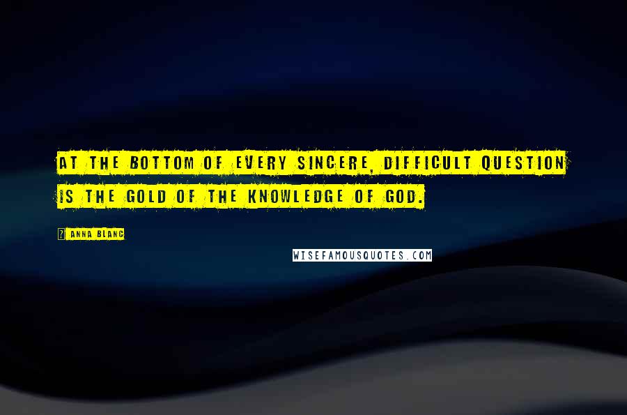 Anna Blanc quotes: At the bottom of every sincere, difficult question is the gold of the knowledge of God.