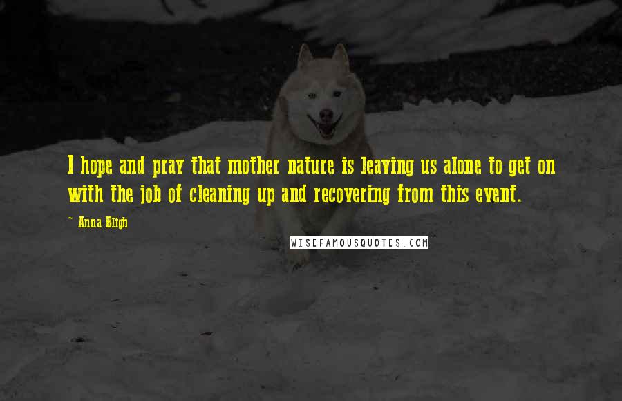 Anna Bligh quotes: I hope and pray that mother nature is leaving us alone to get on with the job of cleaning up and recovering from this event. Anna Bligh quotes: I hope and pray that mother nature is leaving us alone to get on with the job of cleaning up and recovering from this event.