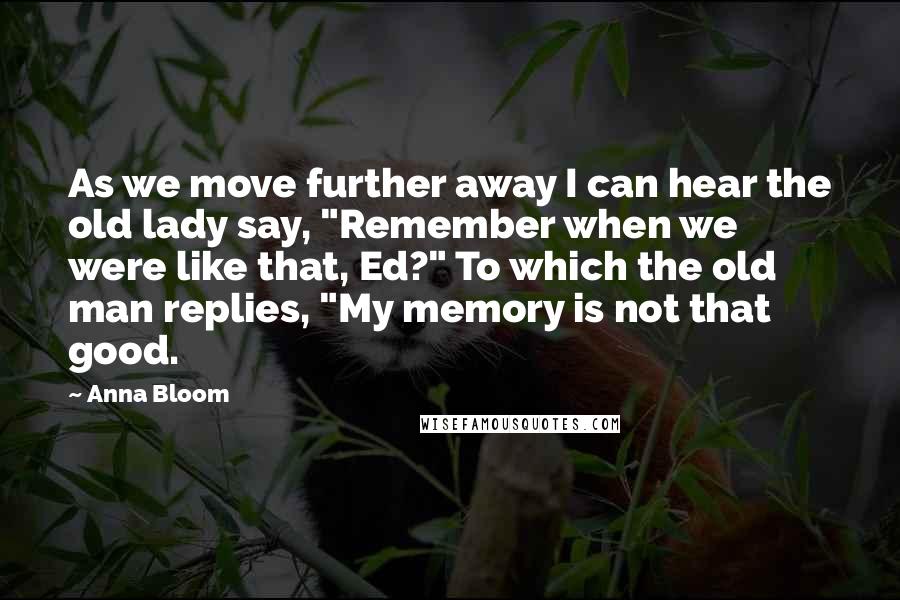 Anna Bloom quotes: As we move further away I can hear the old lady say, "Remember when we were like that, Ed?" To which the old man replies, "My memory is not that