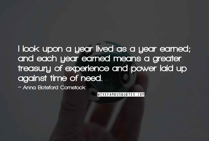 Anna Botsford Comstock quotes: I look upon a year lived as a year earned; and each year earned means a greater treasury of experience and power laid up against time of need. Anna Botsford Comstock quotes: I look upon a year lived as a year earned; and each year earned means a greater treasury of experience and power laid up against time of need.
