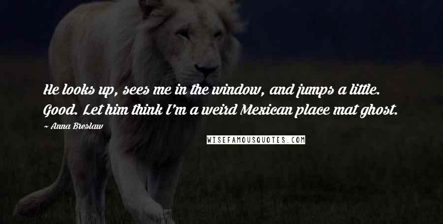 Anna Breslaw quotes: He looks up, sees me in the window, and jumps a little. Good. Let him think I'm a weird Mexican place mat ghost.