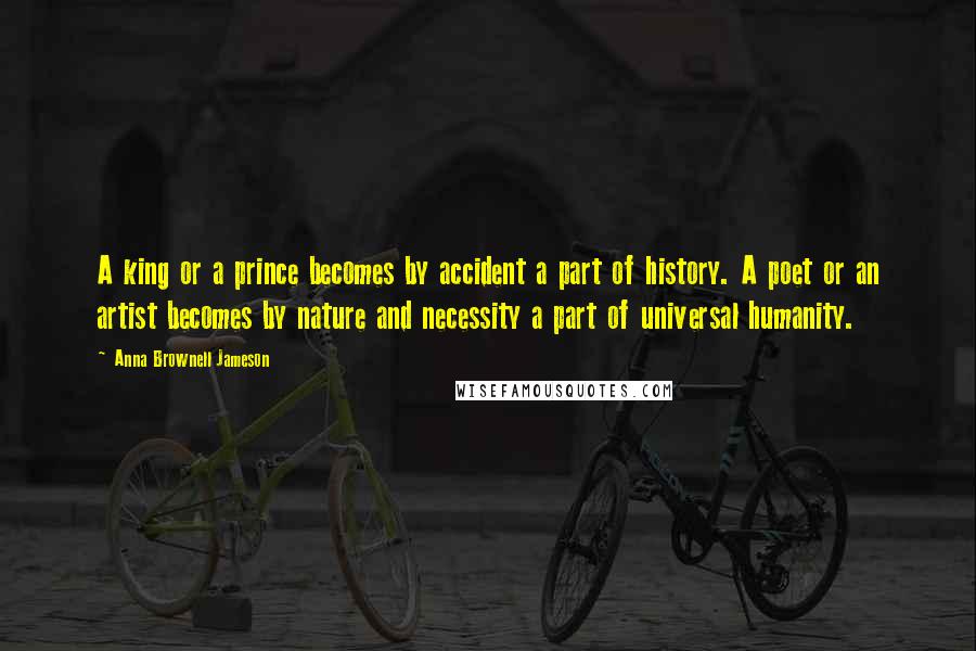Anna Brownell Jameson quotes: A king or a prince becomes by accident a part of history. A poet or an artist becomes by nature and necessity a part of universal humanity. Anna Brownell Jameson quotes: A king or a prince becomes by accident a part of history. A poet or an artist becomes by nature and necessity a part of universal humanity.