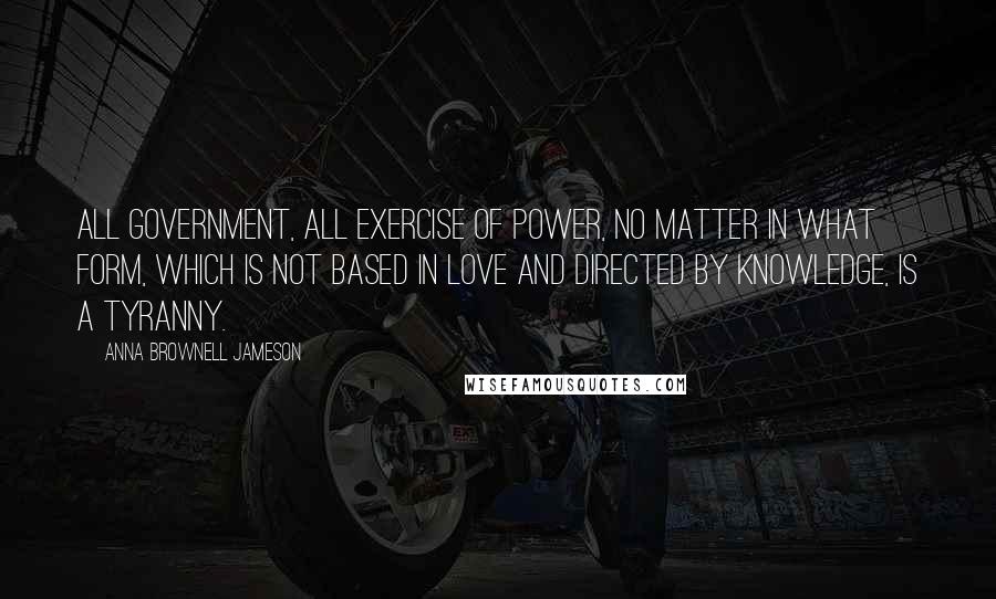 Anna Brownell Jameson quotes: All government, all exercise of power, no matter in what form, which is not based in love and directed by knowledge, is a tyranny.