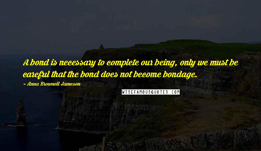 Anna Brownell Jameson quotes: A bond is necessary to complete our being, only we must be careful that the bond does not become bondage. Anna Brownell Jameson quotes: A bond is necessary to complete our being, only we must be careful that the bond does not become bondage.