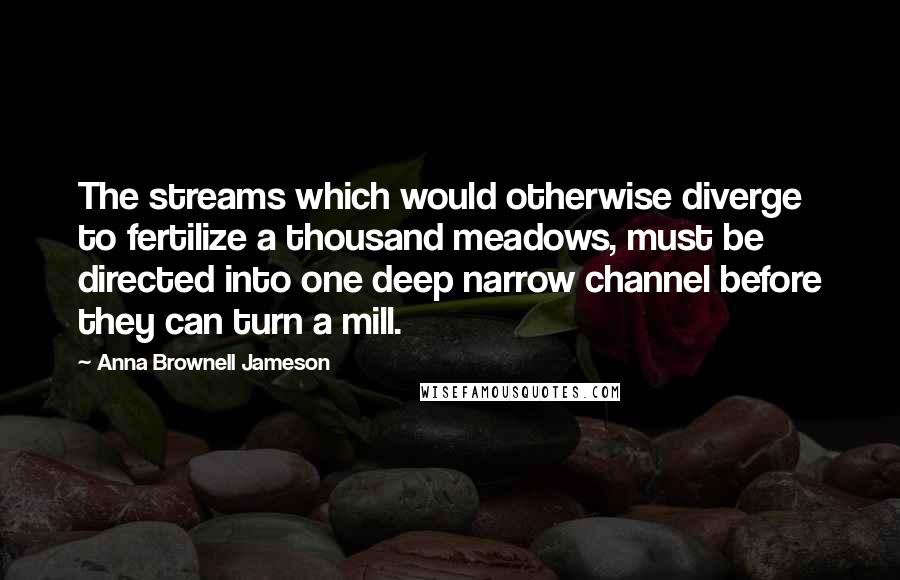 Anna Brownell Jameson quotes: The streams which would otherwise diverge to fertilize a thousand meadows, must be directed into one deep narrow channel before they can turn a mill. Anna Brownell Jameson quotes: The streams which would otherwise diverge to fertilize a thousand meadows, must be directed into one deep narrow channel before they can turn a mill.