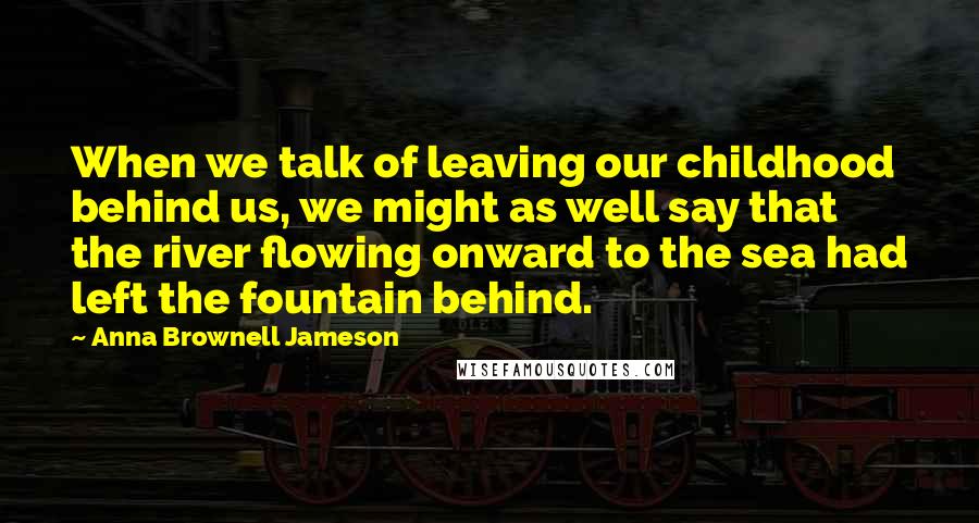 Anna Brownell Jameson quotes: When we talk of leaving our childhood behind us, we might as well say that the river flowing onward to the sea had left the fountain behind. Anna Brownell Jameson quotes: When we talk of leaving our childhood behind us, we might as well say that the river flowing onward to the sea had left the fountain behind.