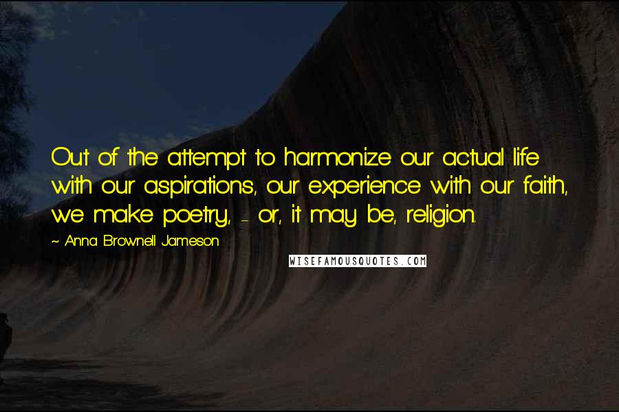 Anna Brownell Jameson quotes: Out of the attempt to harmonize our actual life with our aspirations, our experience with our faith, we make poetry, - or, it may be, religion. Anna Brownell Jameson quotes: Out of the attempt to harmonize our actual life with our aspirations, our experience with our faith, we make poetry, - or, it may be, religion.