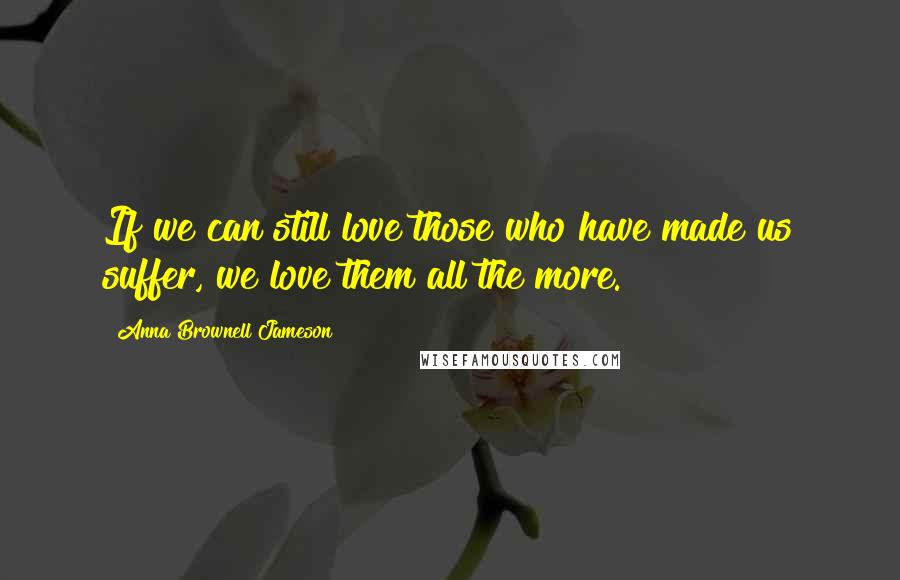 Anna Brownell Jameson quotes: If we can still love those who have made us suffer, we love them all the more.