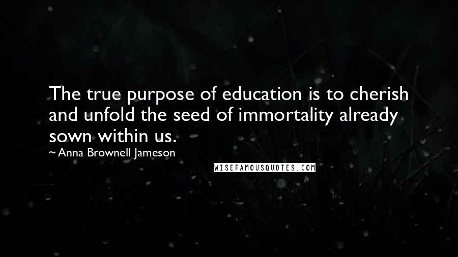 Anna Brownell Jameson quotes: The true purpose of education is to cherish and unfold the seed of immortality already sown within us.