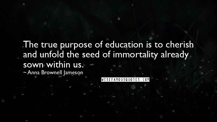 Anna Brownell Jameson quotes: The true purpose of education is to cherish and unfold the seed of immortality already sown within us. Anna Brownell Jameson quotes: The true purpose of education is to cherish and unfold the seed of immortality already sown within us.