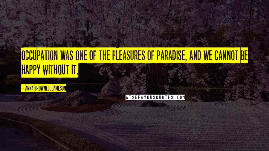 Anna Brownell Jameson quotes: Occupation was one of the pleasures of paradise, and we cannot be happy without it.