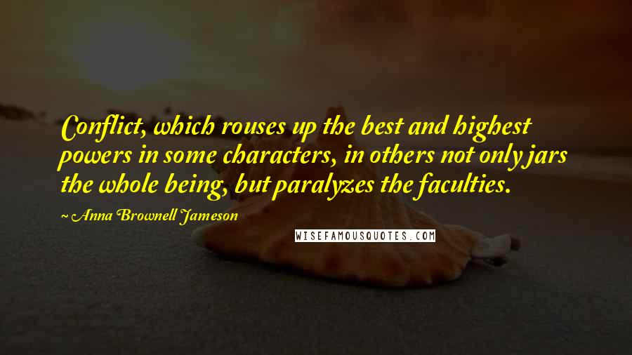 Anna Brownell Jameson quotes: Conflict, which rouses up the best and highest powers in some characters, in others not only jars the whole being, but paralyzes the faculties. Anna Brownell Jameson quotes: Conflict, which rouses up the best and highest powers in some characters, in others not only jars the whole being, but paralyzes the faculties.