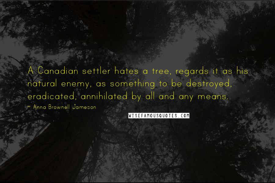 Anna Brownell Jameson quotes: A Canadian settler hates a tree, regards it as his natural enemy, as something to be destroyed, eradicated, annihilated by all and any means.
